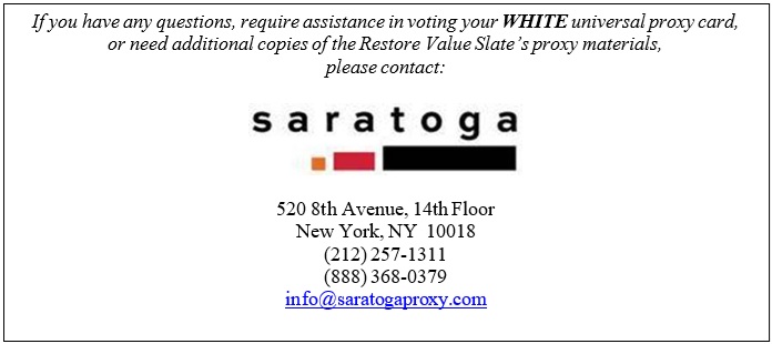 Text Box: If you have any questions, require assistance in voting your WHITE universal proxy card,
or need additional copies of the Restore Value Slate???s proxy materials,
please contact:

 

520 8th Avenue, 14th Floor
New York, NY  10018
(212) 257-1311
(888) 368-0379
info@saratogaproxy.com

